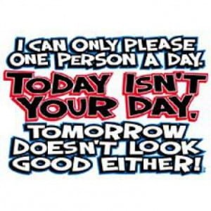 A quote that says i can only please one person a day. Today isn 't your day. Tomorrow doesn 't look good either !